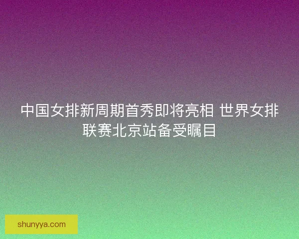 中国女排新周期首秀即将亮相 世界女排联赛北京站备受瞩目 中国女排新周期首秀即将亮相 世界女排联赛北京站备受瞩目