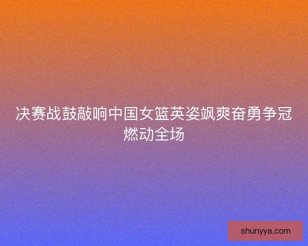 决赛战鼓敲响中国女篮英姿飒爽奋勇争冠燃动全场