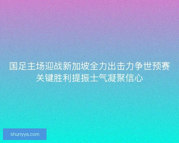 国足主场迎战新加坡全力出击力争世预赛关键胜利提振士气凝聚信心