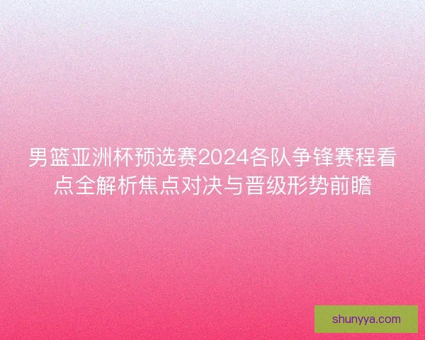 男篮亚洲杯预选赛2024各队争锋赛程看点全解析焦点对决与晋级形势前瞻