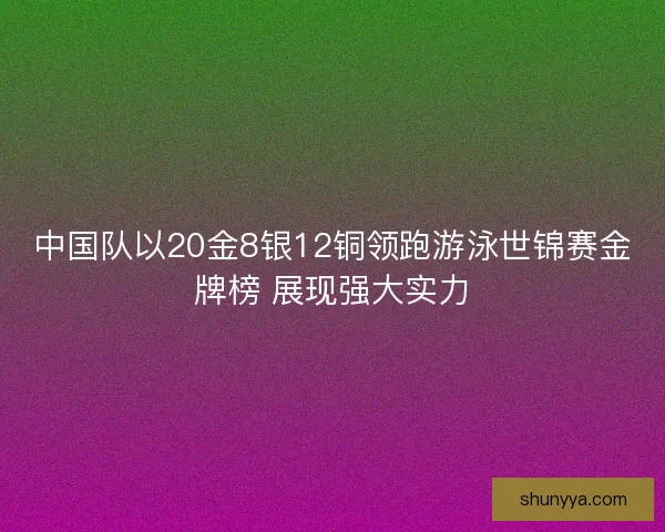 中国队以20金8银12铜领跑游泳世锦赛金牌榜 展现强大实力