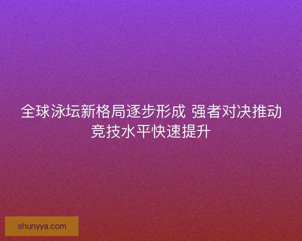 全球泳坛新格局逐步形成 强者对决推动竞技水平快速提升
