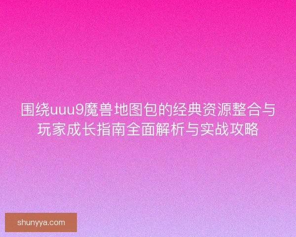 围绕uuu9魔兽地图包的经典资源整合与玩家成长指南全面解析与实战攻略