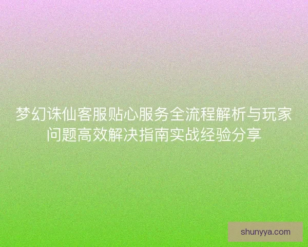 梦幻诛仙客服贴心服务全流程解析与玩家问题高效解决指南实战经验分享
