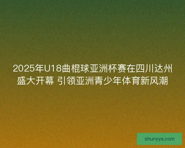 2025年U18曲棍球亚洲杯赛在四川达州盛大开幕 引领亚洲青少年体育新风潮