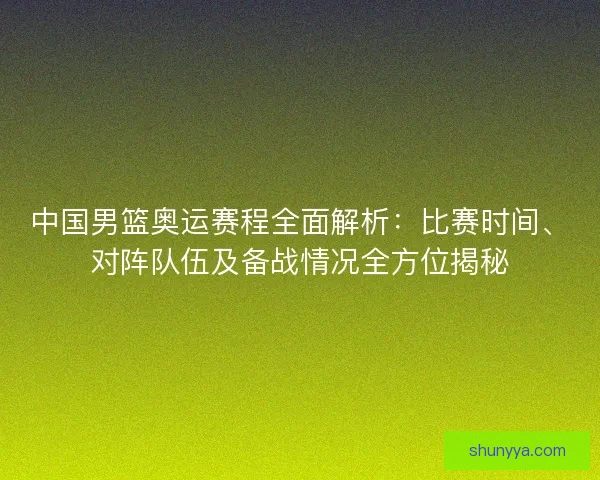 中国男篮奥运赛程全面解析：比赛时间、对阵队伍及备战情况全方位揭秘