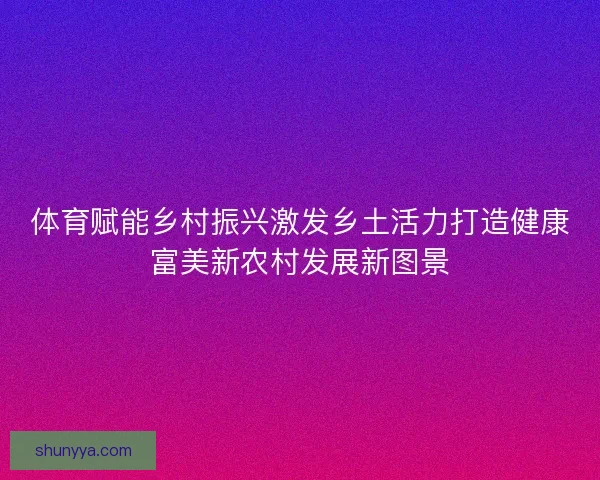 体育赋能乡村振兴激发乡土活力打造健康富美新农村发展新图景