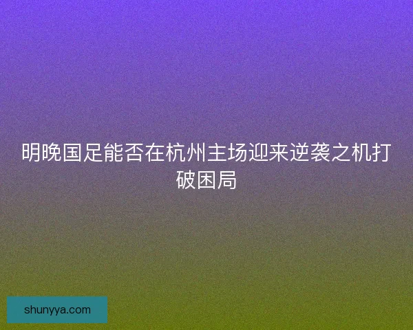 明晚国足能否在杭州主场迎来逆袭之机打破困局