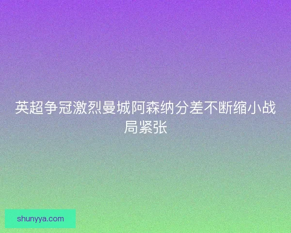 英超争冠激烈曼城阿森纳分差不断缩小战局紧张