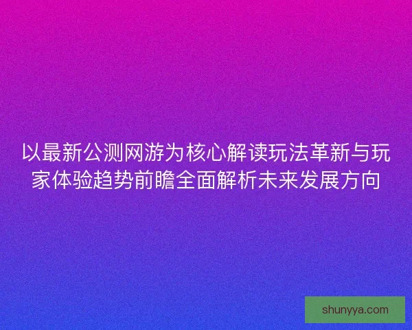 以最新公测网游为核心解读玩法革新与玩家体验趋势前瞻全面解析未来发展方向