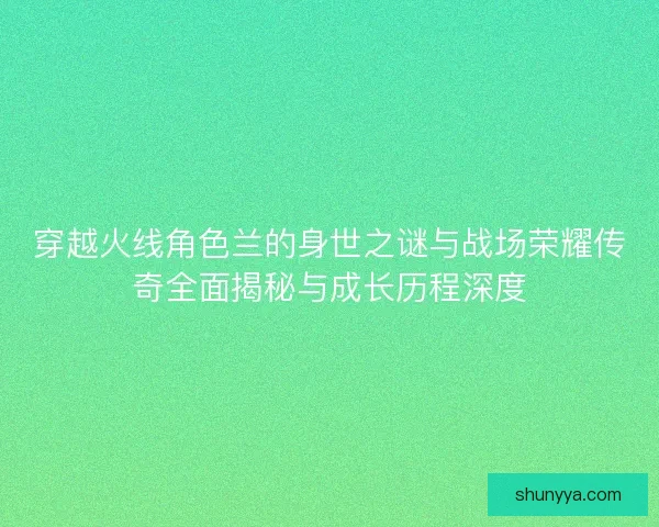 穿越火线角色兰的身世之谜与战场荣耀传奇全面揭秘与成长历程深度