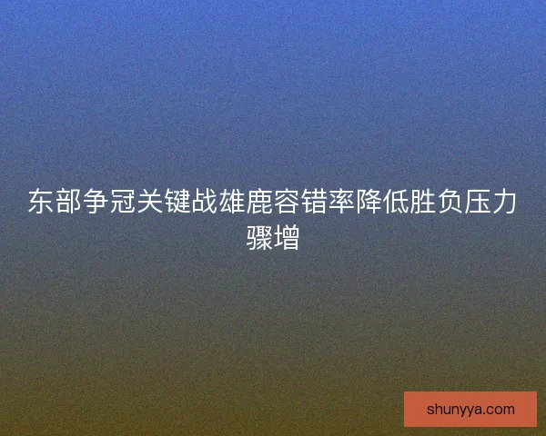 东部争冠关键战雄鹿容错率降低胜负压力骤增