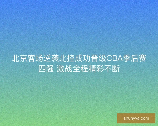 北京客场逆袭北控成功晋级CBA季后赛四强 激战全程精彩不断