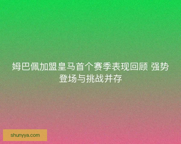 姆巴佩加盟皇马首个赛季表现回顾 强势登场与挑战并存