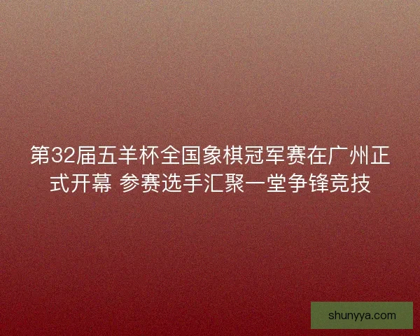 第32届五羊杯全国象棋冠军赛在广州正式开幕 参赛选手汇聚一堂争锋竞技