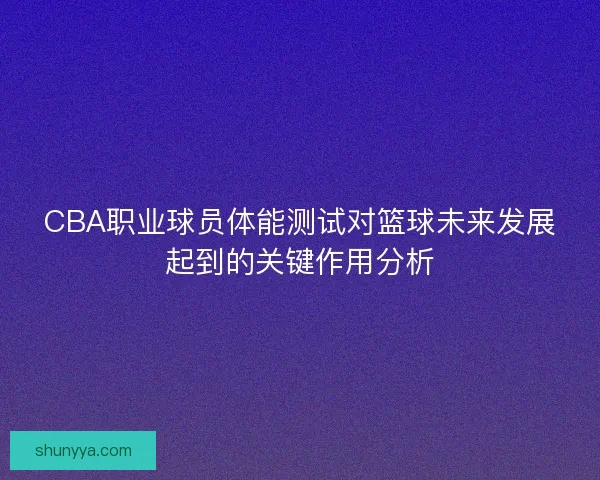 CBA职业球员体能测试对篮球未来发展起到的关键作用分析