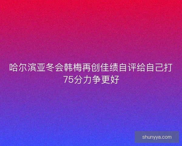 哈尔滨亚冬会韩梅再创佳绩自评给自己打75分力争更好 哈尔滨亚冬会韩梅再创佳绩自评给自己打75分力争更好