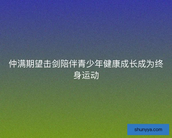仲满期望击剑陪伴青少年健康成长成为终身运动 仲满期望击剑陪伴青少年健康成长成为终身运动