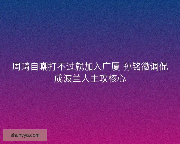 周琦自嘲打不过就加入广厦 孙铭徽调侃成波兰人主攻核心 周琦自嘲打不过就加入广厦 孙铭徽调侃成波兰人主攻核心