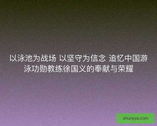 以泳池为战场 以坚守为信念 追忆中国游泳功勋教练徐国义的奉献与荣耀 以泳池为战场 以坚守为信念 追忆中国游泳功勋教练徐国义的奉献与荣耀
