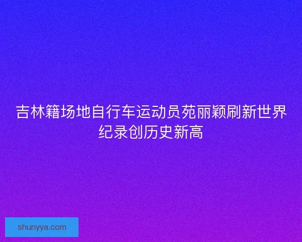 吉林籍场地自行车运动员苑丽颖刷新世界纪录创历史新高 吉林籍场地自行车运动员苑丽颖刷新世界纪录创历史新高