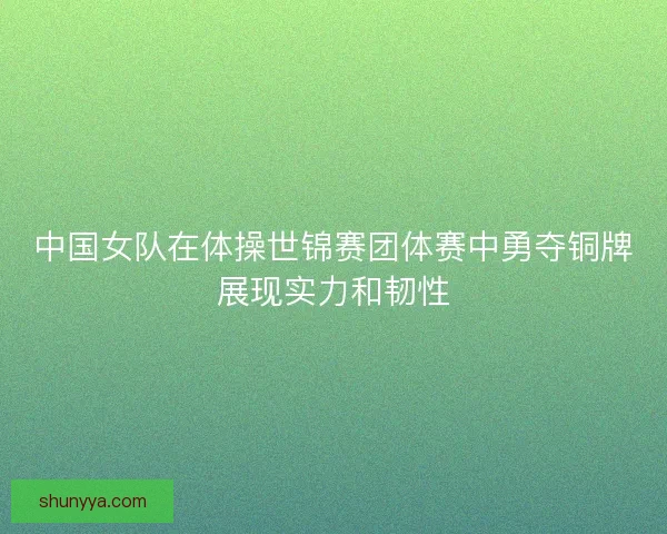 中国女队在体操世锦赛团体赛中勇夺铜牌展现实力和韧性 中国女队在体操世锦赛团体赛中勇夺铜牌展现实力和韧性