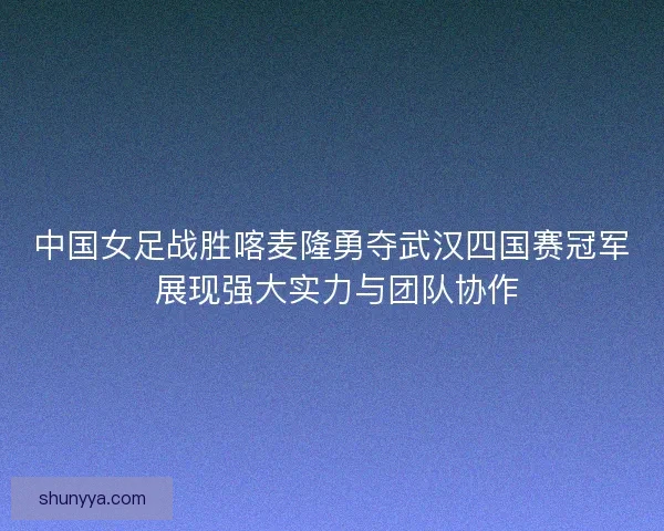 中国女足战胜喀麦隆勇夺武汉四国赛冠军 展现强大实力与团队协作 中国女足战胜喀麦隆勇夺武汉四国赛冠军 展现强大实力与团队协作