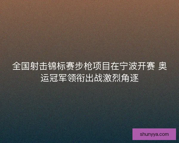 全国射击锦标赛步枪项目在宁波开赛 奥运冠军领衔出战激烈角逐