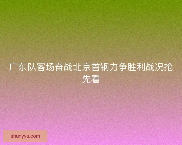 广东队客场奋战北京首钢力争胜利战况抢先看 广东队客场奋战北京首钢力争胜利战况抢先看